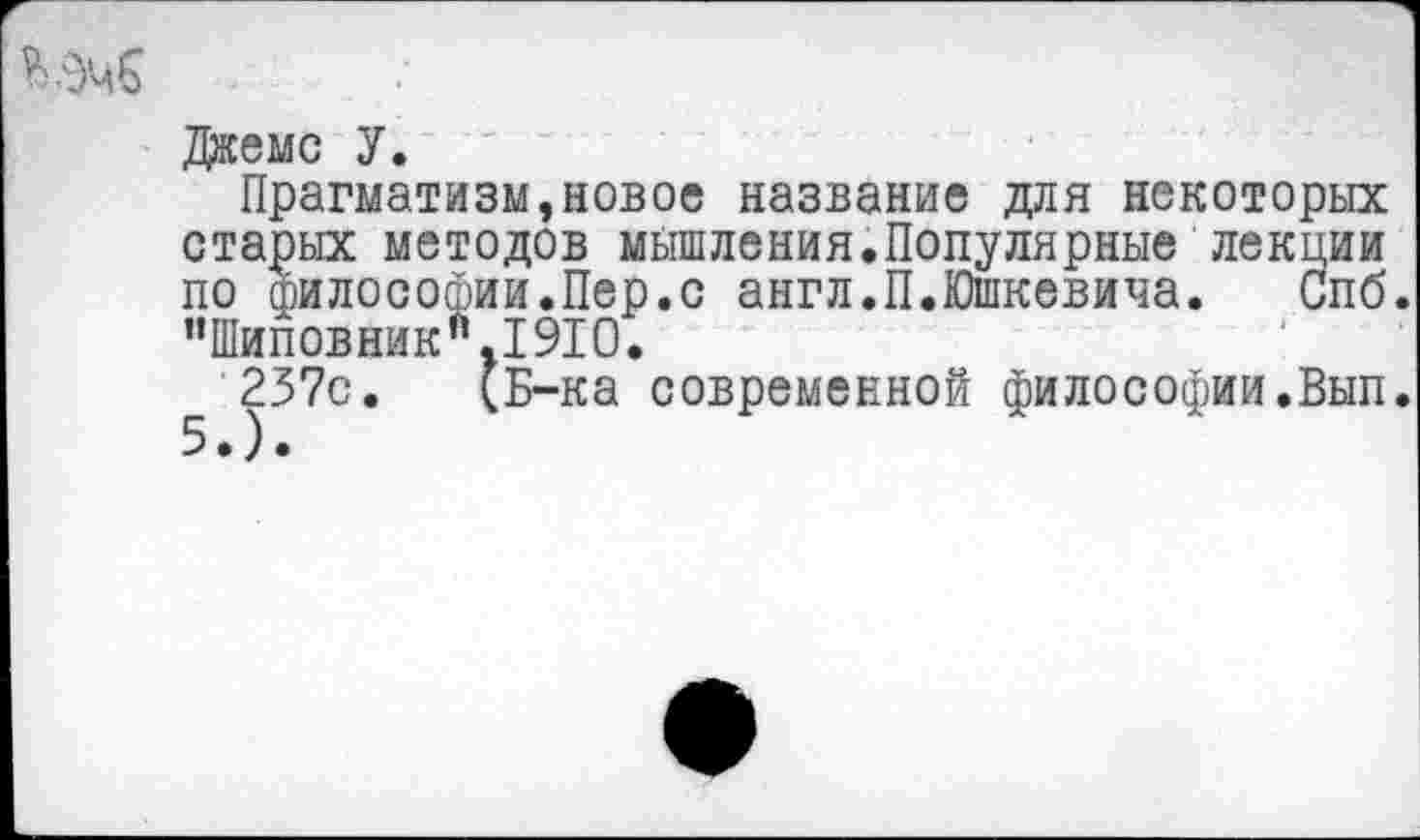 ﻿Джемс У.
Прагматизм»новое название для некоторых старых методов мышления.Популярные лекции по философии.Пер.с англ.П.Юшкевича. Спб. ’’Шиповник".1910.
257с. (Б-ка современной философии.Вып.